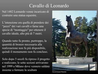 Cavallo di Leonardo Nel 1482 Leonardo venne incaricato di costruire una statua equestre. L’intenzione era quella di prendere dei  “ pezzi” dei vari cavalli e farne una  specie di “montaggio” per ottenere il  cavallo ideale, alto più di 7 metri. Quando tutto fu pronto, purtroppo, la  quantità di bronzo necessaria alla  realizzazione non fu più disponibile,  quindi il monumento non fu concluso. Solo dopo 5 secoli fu ripreso il progetto  e realizzato; le sette sezioni arrivarono  nel 1999 a Milano dove vennero saldate  insieme a formare la scultura . Foto di Zanoni Maurizio 