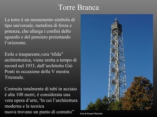 Torre Branca La torre è un monumento simbolo di  tipo universale, metafora di forza e  potenza, che allarga i confini dello sguardo e del pensiero proiettando  l’orizzonte. Esile e trasparente,vera “sfida”  architettonica, viene eretta a tempo di  record nel 1933, dall’architetto Giò Ponti in occasione della V mostra  Triennale. Costruita totalmente di tubi in acciaio è alta 108 metri, è considerata una  vera opera d’arte, “in cui l’architettura moderna e la tecnica  nuova trovano un punto di contatto” Foto di Zanoni Maurizio 