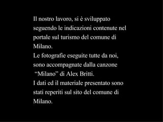 Il nostro lavoro, si è sviluppato seguendo le indicazioni contenute nel portale sul turismo del comune di Milano. Le fotografie eseguite tutte da noi, sono accompagnate dalla canzone “ Milano” di Alex Britti. I dati ed il materiale presentato sono stati reperiti sul sito del comune di  Milano. 