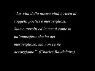 “ La  vita della nostra città è ricca di soggetti poetici e meravigliosi. Siamo avvolti ed immersi come in  un’atmosfera che ha del  meraviglioso, ma non ce ne  accorgiamo”. (Charles Baudelaire)   