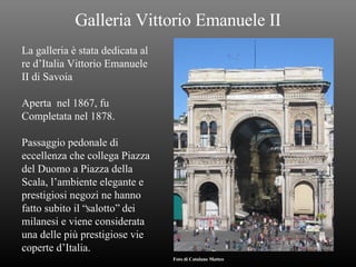 Galleria Vittorio Emanuele II La galleria è stata dedicata al re d’Italia Vittorio Emanuele II di Savoia Aperta  nel 1867, fu Completata nel 1878. Passaggio pedonale di eccellenza che collega Piazza del Duomo a Piazza della Scala, l’ambiente elegante e prestigiosi negozi ne hanno fatto subito il “salotto” dei milanesi e viene considerata una delle più prestigiose vie coperte d’Italia. Foto di Catalano Matteo 