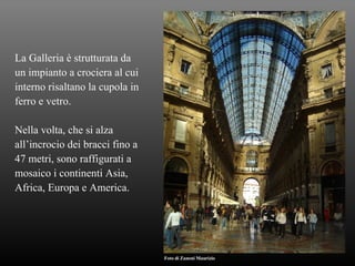 La Galleria è strutturata da  un impianto a crociera al cui  interno risaltano la cupola in  ferro e vetro. Nella volta, che si alza  all’incrocio dei bracci fino a 47 metri, sono raffigurati a  mosaico i continenti Asia, Africa, Europa e America. Foto di Zanoni Maurizio 