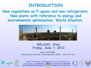Didier COULOMB
International Institute of Refrigeration (IIR) - www.iifiir.org
MILANO, Italy
Friday, June 7, 2013
INTRODUCTION
New regulations on F-gases and new refrigerants.
New plants with reference to energy and
environmental optimization. World situation.
XV EUROPEAN CONFERENCE MILANO 7th
-8th
JUNE 2013 CSG
Latest Technology in Refrigeration and Air Conditioning
Under the Auspices of the PRESIDENCY OF THE COUNCIL OF MINISTERS
 