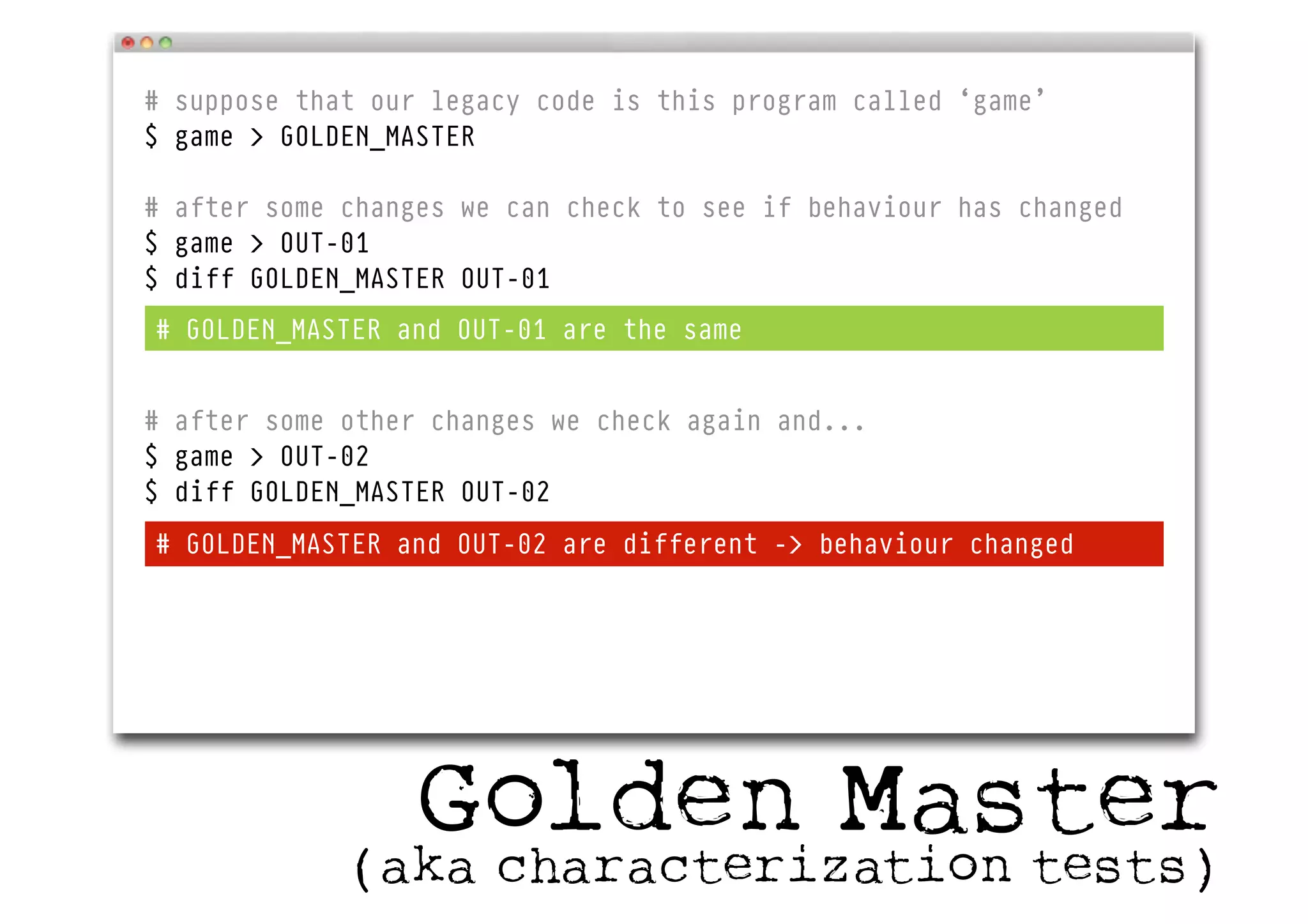 # suppose that our legacy code is this program called ‘game’
$ game > GOLDEN_MASTER
# after some changes we can check to see if behaviour has changed
$ game > OUT-01
$ diff GOLDEN_MASTER OUT-01
# after some other changes we check again and...
$ game > OUT-02
$ diff GOLDEN_MASTER OUT-02
# GOLDEN_MASTER and OUT-01 are the same
# GOLDEN_MASTER and OUT-02 are different -> behaviour changed
Golden Master(aka characterization tests)
 