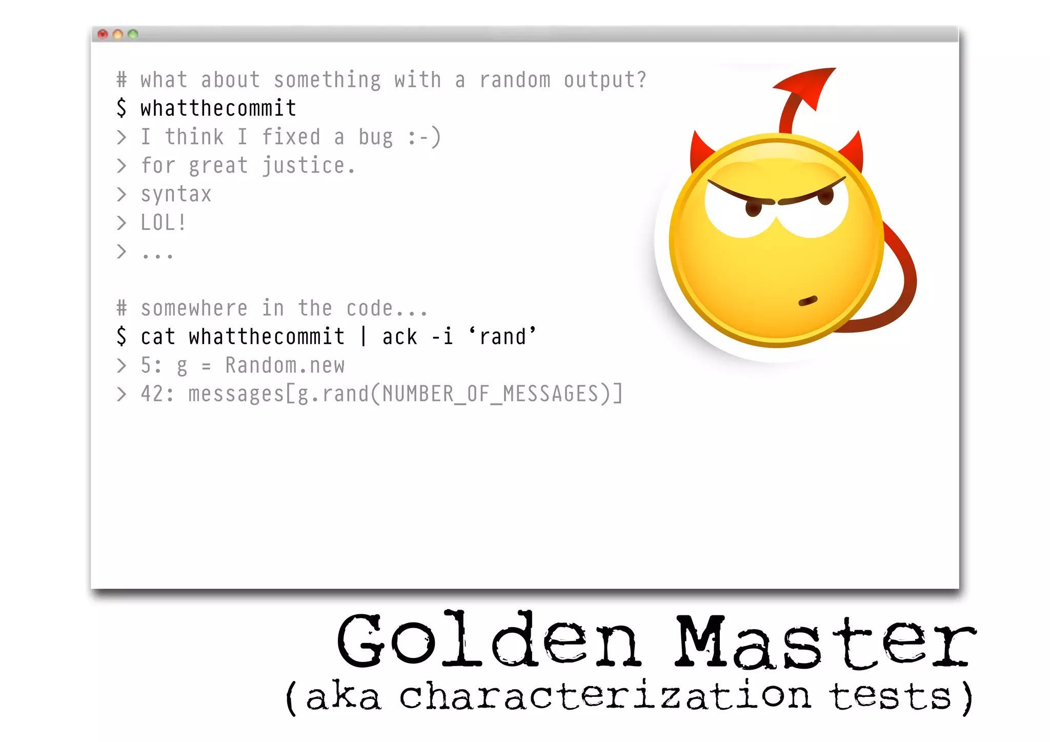 # what about something with a random output?
$ whatthecommit
> I think I fixed a bug :-)
> for great justice.
> syntax
> LOL!
> ...
# somewhere in the code...
$ cat whatthecommit | ack -i ‘rand’
> 5: g = Random.new
> 42: messages[g.rand(NUMBER_OF_MESSAGES)]
Golden Master(aka characterization tests)
 