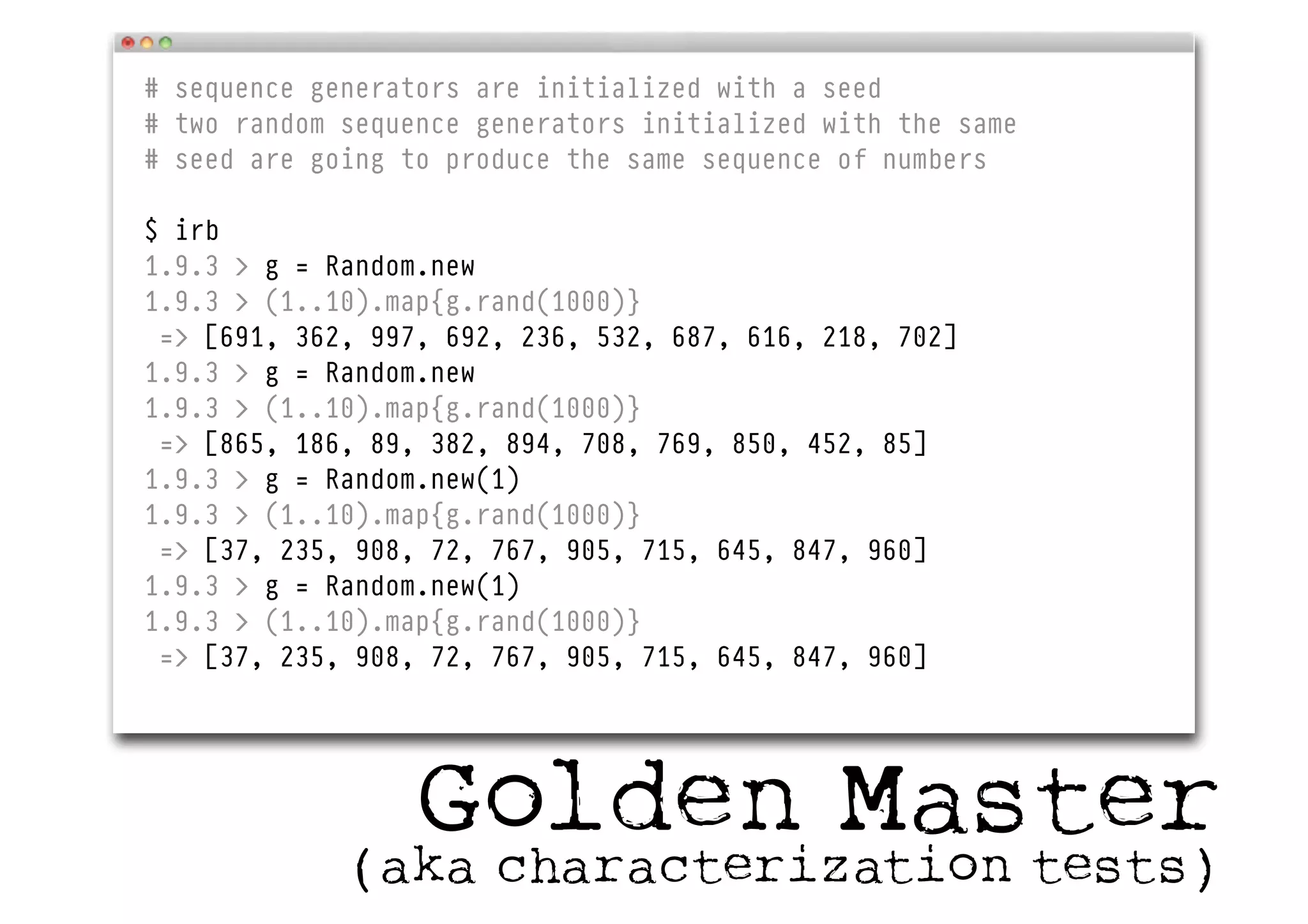 # sequence generators are initialized with a seed
# two random sequence generators initialized with the same
# seed are going to produce the same sequence of numbers
$ irb
1.9.3 > g = Random.new
1.9.3 > (1..10).map{g.rand(1000)}
=> [691, 362, 997, 692, 236, 532, 687, 616, 218, 702]
1.9.3 > g = Random.new
1.9.3 > (1..10).map{g.rand(1000)}
=> [865, 186, 89, 382, 894, 708, 769, 850, 452, 85]
1.9.3 > g = Random.new(1)
1.9.3 > (1..10).map{g.rand(1000)}
=> [37, 235, 908, 72, 767, 905, 715, 645, 847, 960]
1.9.3 > g = Random.new(1)
1.9.3 > (1..10).map{g.rand(1000)}
=> [37, 235, 908, 72, 767, 905, 715, 645, 847, 960]
Golden Master(aka characterization tests)
 