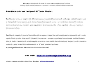 Milano Ne(x)t Generation© – la felicità dei newbie millennials milanesi resa possibile
Vogliamo i newbie millennials milanesi sani e consapevoli in una Milano Città metropolitana vibrante e vitale
Perché è solo per i ragazzi di Terza Media?
Perché sono al termine del loro primo ciclo di formazione e sono in procinto di fare, insieme alle loro famiglie, una tra le loro prime scelte
di vita importanti. E come sappiamo, la vita chiama a fare scelte consapevoli: su di sé e su il mondo che ci circonda. Un mondo che
cambia continuamente e un mondo che questi ragazzi stanno già conoscendo anche – e forse soprattutto – attraverso il loro essere
inter-connessi sul web.
Perché se,da una parte, il mondo dei Neebie Millennials, le ragazze e i ragazzi che nella loro esistenza hanno conosciuto solo il mondo
digitale, fatto di computer, social network, videogiochi e smartphone, è ancora un mondo (quasi) sconosciuto agli adulti,dall'altra parte,
sono già cittadini di questo mondo non solo capaci di consumo ma anche dotati di strumenti cognitivi per giudicare il mondo in cui stanno
crescendo e quindi portatori di immagini e visioni di cui gli "adulti" potrebbero beneficiare.
In primis gli amministratori della Comunità in cui stanno crescendo.
Sito web: http://milanonextgeneration.org
© sorsoli – Evangelista Ben Essere Comunità Locali 349 7261507 sorsoli@cittadiniprima.org 6
 