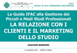 S.A.F.
                    SCUOLA DI ALTA FORMAZIONE LUIGI MARTINO




 La Guida IFAC alla Gestione dei
Piccoli e Medi Studi Professionali
  LA RELAZIONE CON I
CLIENTI E IL MARKETING
     DELLO STUDIO
            GIACOMO BARBIERI

         12 novembre 2012 - ODCEC di Milano
 