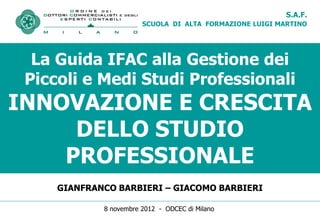 S.A.F.
                        SCUOLA DI ALTA FORMAZIONE LUIGI MARTINO




  La Guida IFAC alla Gestione dei
 Piccoli e Medi Studi Professionali
INNOVAZIONE E CRESCITA
     DELLO STUDIO
    PROFESSIONALE
     GIANFRANCO BARBIERI – GIACOMO BARBIERI

             8 novembre 2012 - ODCEC di Milano
 