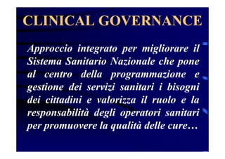 CLINICAL GOVERNANCE
Approccio integrato per migliorare il
Sistema Sanitario Nazionale che pone
al centro della programmazione e
gestione dei servizi sanitari i bisogni
dei cittadini e valorizza il ruolo e la
responsabilità degli operatori sanitari
per promuovere la qualità delle cure…
 