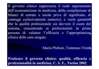 Il governo clinico rappresenta il reale superamento
dell’economicismo in medicina, della compilazione di
bilanci di entrate e uscite prive di significato, di
conteggi esclusivamente numerici, e vuole garantire
che la qualità professionale sia davvero il cuore del
sistema, consentendo ai professionisti in prima
persona di valutare l’efficacia e l’appropriatezza
clinica delle cure erogate.
Mario Plebani, Tommaso Trenti
Praticare il governo clinico: qualità, efficacia e
professionalità in medicina, C. S. E., Torino 2002
 