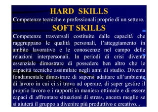 HARD SKILLS
Competenze tecniche e professionali proprie di un settore.
SOFT SKILLS
Competenze trasversali costituite dalle capacità che
raggruppano le qualità personali, l’atteggiamento in
ambito lavorativo e le conoscenze nel campo delle
relazioni interpersonali. In periodi di crisi diventa
essenziale dimostrare di possedere ben altro che le
capacità tecniche assimilate negli anni di studio. Diventa
fondamentale dimostrare di sapersi adattare all’ambiente
di lavoro in cui ci si trova ad operare, di saper gestire il
proprio lavoro e i rapporti in maniera ottimale e di essere
capaci di affrontare situazioni di stress, ancora meglio se
si aiuterà il gruppo a divenire più produttivo e creativo...
 