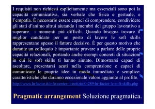 Pragmatic arrangement Soluzione pragmatica.
I requisiti non richiesti esplicitamente ma essenziali sono poi la
capacità comunicativa, sia verbale che fisica e gestuale, e
l’empatia. È necessario essere capaci di comprendere, condividere
gli stati d’animo altrui aiutando i membri del gruppo lavorativo a
superare i momenti più difficili. Quando bisogna trovare il
miglior candidato per un posto di lavoro le soft skills
rappresentano spesso il fattore decisivo. È per questo motivo che
durante un colloquio è importante provare a parlare delle proprie
capacità relazionali, portando anche esempi concreti di situazioni
in cui le soft skills ti hanno aiutato. Dimostrarsi capaci di
ascoltare, presentarsi acuti nella comprensione e capaci di
comunicare le proprie idee in modo immediato e semplice:
caratteristiche che daranno eccezionale valore aggiunto al profilo.
http://www.hrfactor.it/info-center-it-notizie-0-289-hr-factor-le-soft-skills.php
 