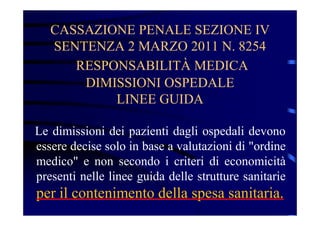CASSAZIONE PENALE SEZIONE IV
SENTENZA 2 MARZO 2011 N. 8254
RESPONSABILITÀ MEDICA
DIMISSIONI OSPEDALE
LINEE GUIDA
Le dimissioni dei pazienti dagli ospedali devono
essere decise solo in base a valutazioni di "ordine
medico" e non secondo i criteri di economicità
presenti nelle linee guida delle strutture sanitarie
per il contenimento della spesa sanitaria.
 
