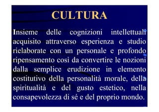 Insieme delle cognizioni intellettuali
acquisito attraverso esperienza e studio
rielaborate con un personale e profondo
ripensamento così da convertire le nozioni
dalla semplice erudizione in elemento
costitutivo della personalità morale, della
spiritualità e del gusto estetico, nella
consapevolezza di sé e del proprio mondo.
CULTURA
 