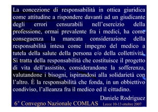 La concezione di responsabilità in ottica giuridica
come attitudine a rispondere davanti ad un giudicante
degli errori censurabili nell’esercizio della
professione, ormai prevalente fra i medici, ha come
conseguenza la mancata considerazione della
responsabilità intesa come impegno del medico a
tutela della salute della persona e/o della collettività.
Si tratta della responsabilità che costituisce il progetto
di vita dell’assistito, considerandone la sofferenza,
valutandone i bisogni, ispirandosi alla solidarietà con
l’altro. È la responsabilità che fonda, in un obbiettivo
condiviso, l’alleanza fra il medico ed il cittadino.
Daniele Rodriguez
6° Convegno Nazionale COMLAS Lecce 10-13 ottobre 2007
 