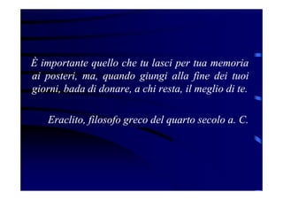 È importante quello che tu lasci per tua memoria
ai posteri, ma, quando giungi alla fine dei tuoi
giorni, bada di donare, a chi resta, il meglio di te.
Eraclito, filosofo greco del quarto secolo a. C.
 