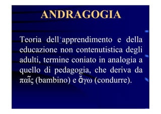ANDRAGOGIA
Teoria dell‘apprendimento e della
educazione non contenutistica degli
adulti, termine coniato in analogia a
quello di pedagogia, che deriva da
παῖς (bambino) e ἄγω (condurre).
 