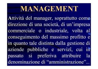 MANAGEMENT
Attività del manager, soprattutto come
direzione di una società, di un’impresa
commerciale o industriale, volta al
conseguimento del massimo profitto e
in quanto tale distinta dalla gestione di
aziende pubbliche e servizî, cui in
passato si preferiva attribuire la
denominazione di “amministrazione”...
 
