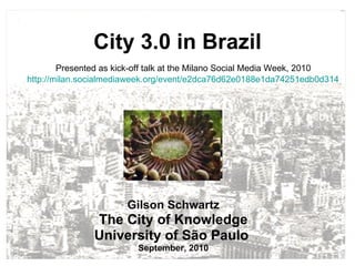 City 3.0 in Brazil Gilson Schwartz The City of Knowledge University of São Paulo  September, 2010 Presented as kick-off talk at the Milano Social Media Week, 2010 http://milan.socialmediaweek.org/event/e2dca76d62e0188e1da74251edb0d314   