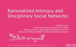 Rationalized Intimacy and
Disciplinary Social Networks
                                                                       Dr Martin Berg
                                                Senior Researcher @ Good Old, Sweden
                                  Senior Lecturer in Sociology @ Halmstad University
                             Research Affiliate @ MEDEA Collaborative Media Initiative




Paper (to be) presented at the 3rd ESA Sociology of Culture RN mid-term conference, Università Bocconi, Milan, Italy, 9 october 2010
 