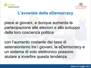Milano 23 maggio 2013
L’avvenire della eDemocracy
piace ai giovani, e dunque aumenta la
partecipazione alle elezioni e allo sviluppo
della loro coscienza politica
con l’aumento costante dei tassi di
astensionismo tra i giovani, la eDemocracy e
un sistema di voto elettronico possono
aiutare a invertire questa tendenza
 