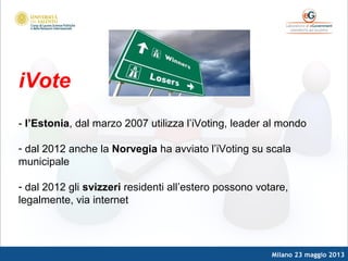 Milano 23 maggio 2013
iVote
- l’Estonia, dal marzo 2007 utilizza l’iVoting, leader al mondo
- dal 2012 anche la Norvegia ha avviato l’iVoting su scala
municipale
- dal 2012 gli svizzeri residenti all’estero possono votare,
legalmente, via internet
 