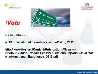 Milano 23 maggio 2013
iVote
E altri 8 Stati…
p. 13 International Experience with eVoting 2012
http://www.ifes.org/Content/Publications/News-in-
Brief/2012/June/~/media/Files/Publications/Reports/2012/EVot
e_International_Experience_2012.pdf
 