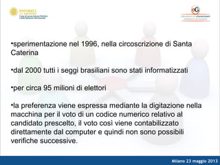 Milano 23 maggio 2013
•sperimentazione nel 1996, nella circoscrizione di Santa
Caterina
•dal 2000 tutti i seggi brasiliani sono stati informatizzati
•per circa 95 milioni di elettori
•la preferenza viene espressa mediante la digitazione nella
macchina per il voto di un codice numerico relativo al
candidato prescelto, il voto così viene contabilizzato
direttamente dal computer e quindi non sono possibili
verifiche successive.
 