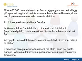 Milano 23 maggio 2013
Oltre 400.000 urne elettroniche, fino a raggiungere anche i villaggi
più sperduti negli stati dell’Amazzonia, Maranhao e Roraina, dove
non è presente nemmeno la corrente elettrica
I voti trasmessi via satellite a Brasilia
l’utilizzo in taluni Stati del rilievo biometrico ai fini del voto
(impronte digitali), previa creazione di specifiche banche dati ad
hoc
Ad oggi la banca dati biometrica contiene dati di circa dieci milioni
di elettori
il processo di registrazione terminerà nel 2018, anno nel quale,
dunque, la totalità dei brasiliani potrà accedere al voto con rilievo
biometrico
 