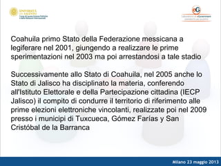 Milano 23 maggio 2013
Coahuila primo Stato della Federazione messicana a
legiferare nel 2001, giungendo a realizzare le prime
sperimentazioni nel 2003 ma poi arrestandosi a tale stadio
Successivamente allo Stato di Coahuila, nel 2005 anche lo
Stato di Jalisco ha disciplinato la materia, conferendo
all'Istituto Elettorale e della Partecipazione cittadina (IECP
Jalisco) il compito di condurre il territorio di riferimento alle
prime elezioni elettroniche vincolanti, realizzate poi nel 2009
presso i municipi di Tuxcueca, Gómez Farías y San
Cristóbal de la Barranca
 