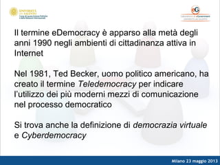 Milano 23 maggio 2013
Il termine eDemocracy è apparso alla metà degli
anni 1990 negli ambienti di cittadinanza attiva in
Internet
Nel 1981, Ted Becker, uomo politico americano, ha
creato il termine Teledemocracy per indicare
l’utilizzo dei più moderni mezzi di comunicazione
nel processo democratico
Si trova anche la definizione di democrazia virtuale
e Cyberdemocracy
 