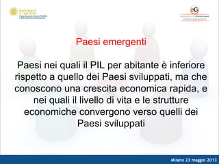 Milano 23 maggio 2013
Paesi emergenti
Paesi nei quali il PIL per abitante è inferiore
rispetto a quello dei Paesi sviluppati, ma che
conoscono una crescita economica rapida, e
nei quali il livello di vita e le strutture
economiche convergono verso quelli dei
Paesi sviluppati
 