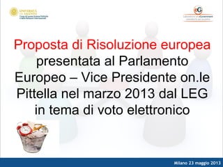 Milano 23 maggio 2013
Proposta di Risoluzione europea
presentata al Parlamento
Europeo – Vice Presidente on.le
Pittella nel marzo 2013 dal LEG
in tema di voto elettronico
 