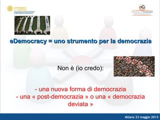Milano 23 maggio 2013
eDemocracy = uno strumento per la democraziaeDemocracy = uno strumento per la democrazia
Non è (io credo):
- una nuova forma di democrazia
- una « post-democrazia » o una « democrazia
deviata »
 