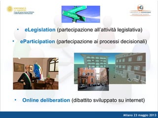 Milano 23 maggio 2013
• eLegislation (partecipazione all’attività legislativa)
• eParticipation (partecipazione ai processi decisionali)
• Online deliberation (dibattito sviluppato su internet)
 