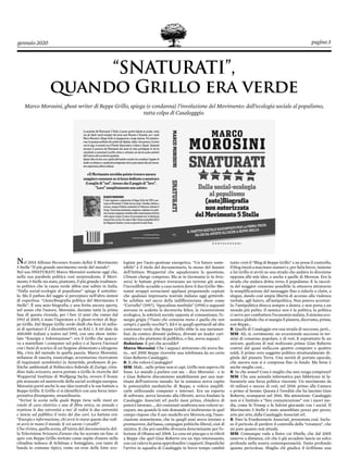 gennaio 2020 pagina 3
“SNATURATI”,
quando Grillo era verde
Marco Morosini, ghost writer di Beppe Grillo, spiega (e condanna) l’involuzione del Movimento: dall’ecologia sociale al populismo,
tutta colpa di Casalegggio.
Nel 2014 Alfonso Pecoraro Scanio definì il Movimento
5 Stelle “Il più grande movimento verde del mondo”.
Nel suo SNATURATI Marco Morosini sostiene oggi che,
nella sua parabola politica così sorprendente, il Movi-
mento 5 Stelle sia stato, piuttosto, il più grande tradimen-
to politico che la causa verde abbia mai subito in Italia.
“Dalla social-ecologia al populismo” spiega il sottotito-
lo. Ma il pathos del saggio si percepisce nell’altra sintesi
di copertina: “(Auto)biografia politica del Movimento 5
Stelle”. È una auto-biografia, e una ferita ancora aperta,
nel senso che l’autore, Morosini, durante tutta la prima
fase di questa vicenda, per i ben 13 anni che vanno dal
1992 al 2005, è stato l’ispiratore e il ghost-writer di Bep-
pe Grillo. Del Beppe Grillo verde-Hulk che fece 15 milio-
ni di spettatori il 2 dicembre1993, su RAI 1. E 60 date da
400.000 italiani a teatro nel 1995, con uno show intito-
lato “Energia e Informazione”: era il Grillo che spacca-
va a martellate i computer sul palco e si faceva l’aerosol
con i fumi di scarico di un furgone alimentato a idrogeno.
Ma, c’era del metodo in quella pazzia. Marco Morosini,
milanese di nascita, tossicologo, avventuroso ricercatore
di inquinanti xenobiotici in Antartide, professore di po-
litiche ambientali al Politecnico federale di Zurigo, citta-
dino italo-svizzero, aveva portato a Grillo le ricerche del
Wuppertal Institute di Wolfgang Sachs, ovvero il fronte
più avanzato ed autorevole della social-ecologia europea.
Morosini portò anche le sue idee teatrali e le sue battute a
Beppe Grillo. E Grillo ci si identificò con una forza inter-
pretativa dirompente, straordinaria:
“Scrissi la scena nella quale Beppe tiene nelle mani un
rotolo di cavo elettrico e uno di fibra ottica, ne annoda e
trattiene le due estremità a mo’ di redini le due estremità
e lancia sul pubblico il resto dei due cavi. La battuta era:
“Energia e informazione, chi avrà in mano queste due redi-
ni avrà in mano il mondo. E voi sarete i cavalli!”.
L’ho rivista, quella scena, all’inizio del documentario del-
la Televisione Svizzera d’antan che ho scovato on-line: si
apre con Beppe Grillo invitato come ospite d’onore nella
cittadina tedesca di Schönau e festeggiato, con tanto di
banda in costume tipico, come un eroe delle lotte eco-
logiste per l’auto-gestione energetica. “Un futuro soste-
nibile” è il titolo del documentario, lo stesso del dossier
dell’Istituto Wuppertal che squadernava la questione,
Climate change compreso. Ma se in Germania (e in Sviz-
zera) le battute grünen trovavano un terreno già arato,
l’incredibile accadde a casa nostra dove il duo Grillo-Mo-
rosini strappò scroscianti applausi proponendo copioni
che qualsiasi impresario teatrale italiano oggi gettereb-
be schifato nel sacco della indifferenziata: show come
“Cervello” (1997), “Apocalisse morbida” (1998) e seguenti
avevano in scaletta la decrescita felice, la riconversione
ecologica, la sobrietà sociale opposta al consumismo, l’e-
nergia grigia (“l’auto che consuma meno è quella che non
compri, è quella vecchia”). Ed è in quegli spettacoli ad alto
contenuto verde che Beppe Grillo ebbe la sua metamor-
fosi: da comico diventò politico, diventò un leader cari-
smatico che piuttosto di pubblico, o fan, aveva seguaci.
Redazione: E poi che accadde?
Marco Morosini: Che i seguaci attirarono chi aveva fiu-
to… nel 2005 Beppe ricevette una telefonata da un certo
Gian Roberto Casaleggio.
R: E che voleva Casaleggio?
MM: Mah… sulle prime non si capì, Grillo non sapeva chi
fosse. Lo mandò a parlare con me – dice Morosini - e io
e Gian Roberto discutemmo amabilmente per una mat-
tinata dell’universo mondo: lui in sostanza aveva capito
le potenzialità mediatiche di Beppe, e voleva amplifi-
carle utilizzando computer e internet. Era un esperto
di software, aveva lavorato alla Olivetti, aveva fondato la
Casaleggio Associati srl pochi mesi prima, chiedeva di
poterci lavorare…, dei contenuti sembrava non volersi oc-
cupare, ma quando le mie domande si inoltrarono in quel
campo rispose che il suo modello era Moveon.org, l’asso-
ciazione statunitense, che in quegli anni aveva iniziato a
promuovere, dal basso, campagne politiche liberal, cioè di
sinistra. E che poi sarebbe divenuta determinante per l’e-
lezione di Obama nel 2008. La cosa mi piacque e io riferii
a Beppe che quel Gian Roberto era un tipo interessante,
con cui valeva la pena approfondire i rapporti. Dopodiché
l’arrivo in squadra di Casaleggio in breve tempo cambiò
tutto: creò il “Blog di Beppe Grillo” e ne prese il controllo,
il blog iniziò a macinare numeri e, per farla breve, insieme
a lui Grillo si avviò su una strada che andava in direzione
opposta alle mie idee, e anche a quelle di Moveon. Era la
strada che andava dritta verso il populismo. E la raccol-
ta del maggior consenso possibile la otteneva attraverso
la semplificazione del messaggio fino a ridurlo a claim, a
slogan, dando così ampia libertà di accesso alla violenza
verbale, agli haters, all’antipolitica. Non potevo accettar-
lo: l’antipolitica sbocca sempre a destra, e non porta a un
mondo più pulito. Il nemico non è la politica, la politica
ci serve per combattere l’economia malata, il sistema eco-
nomico globale che si mangia il pianeta, dicevamo, prima,
con Beppe…
R: Quella di Casaleggio era una strada di successo, però...
MM: Ah, sì, certamente: un eccezionale successo in ter-
mini di consenso popolare, e di voti. E soprattutto fu un
unicum, qualcosa di mai realizzato prima: Gian Roberto
costruì dal quasi nulla,con quattro computer e quattro
soldi, il primo vero soggetto politico strutturalmente di-
gitale del pianeta Terra. Una novità di portata epocale,
che ancora non si è compresa fino in fondo. Ma forse è
anche meglio così…
R: In che senso? Cosa è meglio che non venga compreso?
MM: Che una azienda informatica può fabbricare in la-
boratorio una forza politica vincente. Un movimento da
10 milioni e mezzo di voti, nel 2018: primo alla Camera
e primo al Senato. Questa è l’eredità che ha lasciato Gian
Roberto, scomparso nel 2016. Ma attenzione: Casaleggio
non si è limitato a “fare comunicazione” con i nuovi me-
dia, come fa Trump o fa Salvini giocando con i social. Il
Movimento 5 Stelle è stato assemblato pezzo per pezzo,
arto per arto, dalla Casaleggio Associati srl.
R: Pare la Frankenstein Associati, presentata così. Inclu-
so il pericolo di perdere il controllo della “creatura”, che
mi pare quanto mai attuale.
MM: Comunque vada a finire coi 5Stelle, che dal 2005
osservo a distanza, ciò che è già accaduto lascia un solco
profondo nella nostra contemporaneità. Tanto profondo
quanto pericoloso. Sbaglia chi giudica il Grillismo una
 