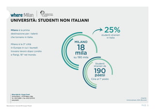 Where Italia Srl • Gruppo Proedi
Via Ezio Biondi, 1 • 20154 Milano • Italia
Tel. +39 02 34995.1 • Fax +39 02 33107015
www.proedi.it
PAGE. 8Riproduzione riservata © Gruppo Proedi
UNIVERSITÀ: STUDENTI NON ITALIANI
18
mila
su 190 mila
25%studenti stranieri
in Italia
190paesi
Cina al 1° posto
FONTE:
Unioncamere, SDA Bocconi
MILANO
Studenti
stranieri da
Milano è la prima
destinazione per i talenti
che tornano in Italia.
Milano è la 3° città
in Europa in cui i laureati
trovano lavoro dopo Londra
e Parigi, 16° nel mondo.
 