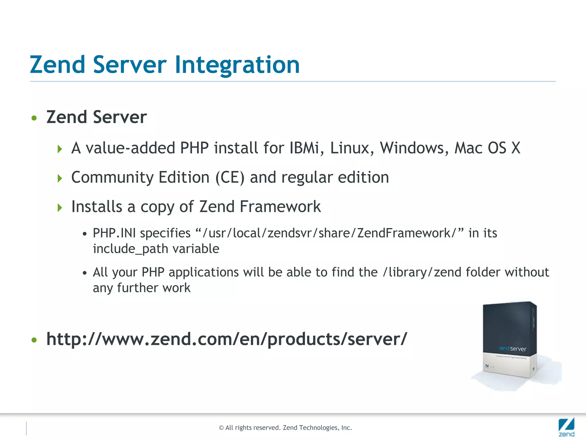 Zend Server Integration

• Zend Server
   A value-added PHP install for IBMi, Linux, Windows, Mac OS X

   Community Edition (CE) and regular edition

   Installs a copy of Zend Framework
     • PHP.INI specifies “/usr/local/zendsvr/share/ZendFramework/” in its
       include_path variable
     • All your PHP applications will be able to find the /library/zend folder without
       any further work



• http://www.zend.com/en/products/server/



                            © All rights reserved. Zend Technologies, Inc.
 