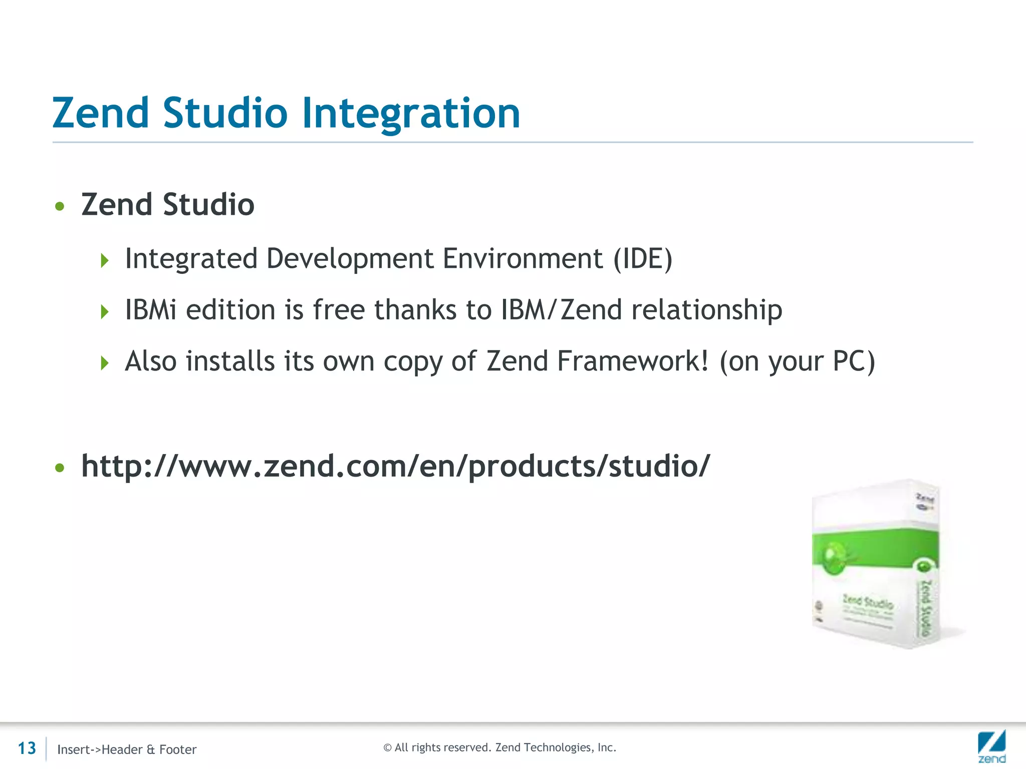 Zend Studio Integration

     • Zend Studio
           Integrated Development Environment (IDE)

           IBMi edition is free thanks to IBM/Zend relationship

           Also installs its own copy of Zend Framework! (on your PC)



     • http://www.zend.com/en/products/studio/




13   Insert->Header & Footer    © All rights reserved. Zend Technologies, Inc.
 