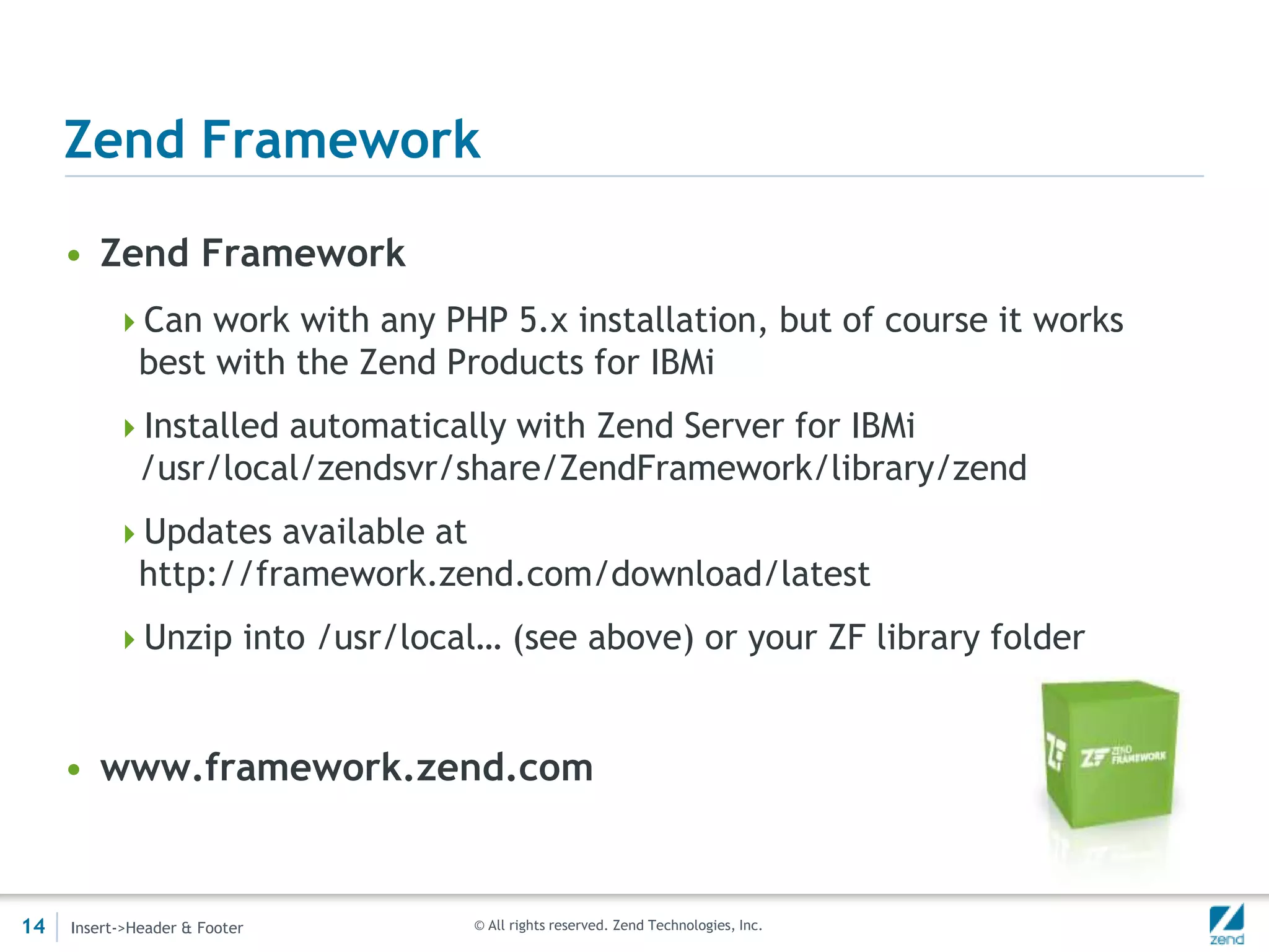 Zend Framework

     • Zend Framework
          Can work with any PHP 5.x installation, but of course it works
              best with the Zend Products for IBMi
          Installed automatically with Zend Server for IBMi
              /usr/local/zendsvr/share/ZendFramework/library/zend
          Updates available at
              http://framework.zend.com/download/latest
          Unzip into /usr/local… (see above) or your ZF library folder



     • www.framework.zend.com


14   Insert->Header & Footer      © All rights reserved. Zend Technologies, Inc.
 