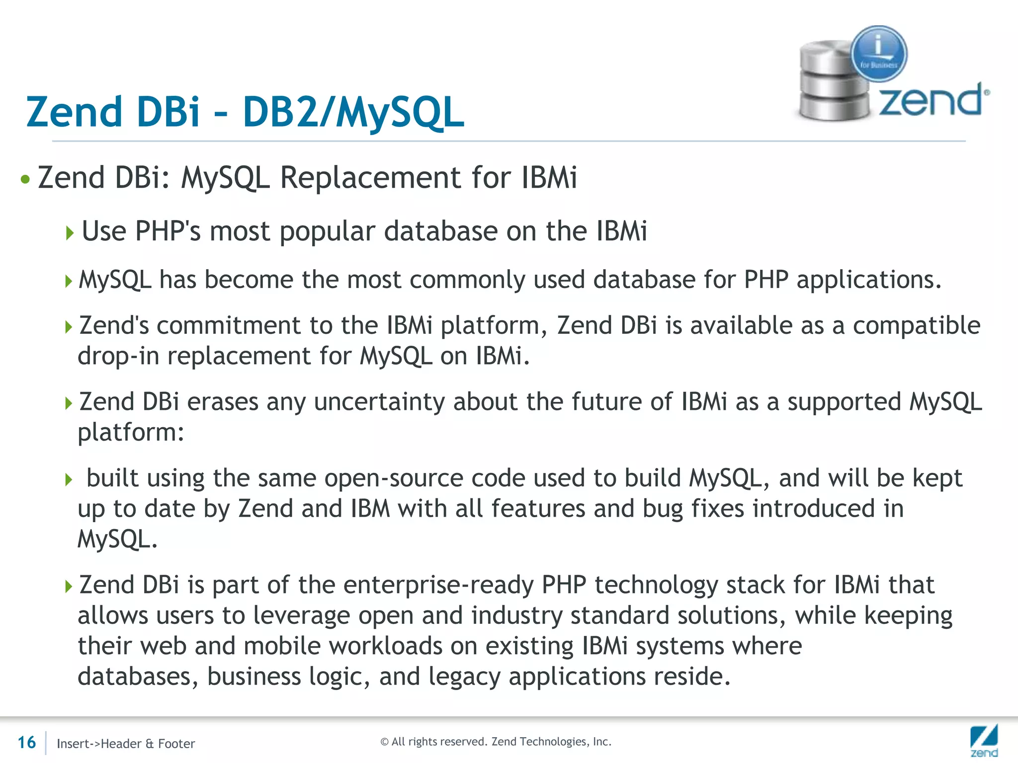 Zend DBi – DB2/MySQL
• Zend DBi: MySQL Replacement for IBMi
     Use PHP's most popular database on the IBMi
     MySQL has become the most commonly used database for PHP applications.

     Zend's commitment to the IBMi platform, Zend DBi is available as a compatible
        drop-in replacement for MySQL on IBMi.
     Zend DBi erases any uncertainty about the future of IBMi as a supported MySQL
        platform:
      built using the same open-source code used to build MySQL, and will be kept
        up to date by Zend and IBM with all features and bug fixes introduced in
        MySQL.
     Zend DBi is part of the enterprise-ready PHP technology stack for IBMi that
        allows users to leverage open and industry standard solutions, while keeping
        their web and mobile workloads on existing IBMi systems where
        databases, business logic, and legacy applications reside.

16   Insert->Header & Footer      © All rights reserved. Zend Technologies, Inc.
 