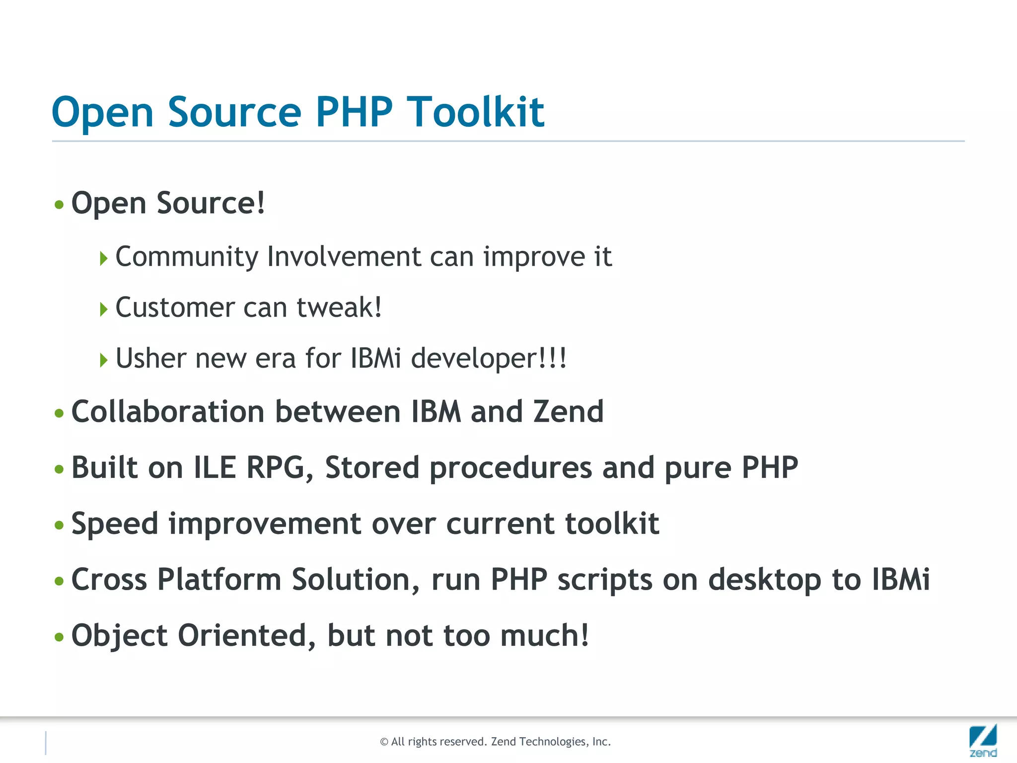 Open Source PHP Toolkit

• Open Source!
  Community Involvement can improve it

  Customer can tweak!

  Usher new era for IBMi developer!!!

• Collaboration between IBM and Zend
• Built on ILE RPG, Stored procedures and pure PHP
• Speed improvement over current toolkit
• Cross Platform Solution, run PHP scripts on desktop to IBMi
• Object Oriented, but not too much!


                       © All rights reserved. Zend Technologies, Inc.
 