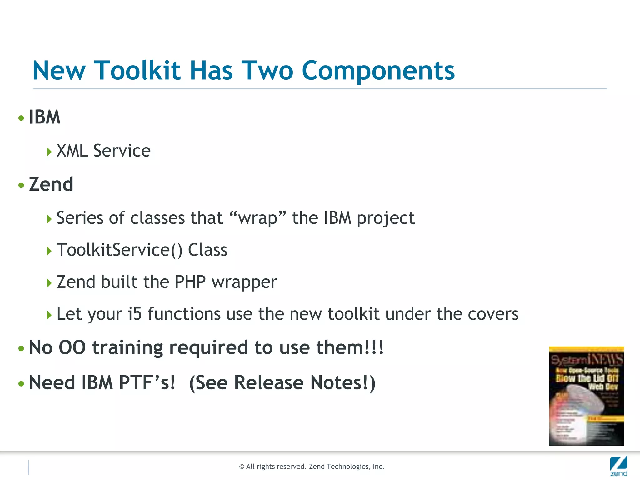 New Toolkit Has Two Components
• IBM
  XML Service

• Zend
  Series of classes that “wrap” the IBM project

  ToolkitService() Class

  Zend built the PHP wrapper

  Let your i5 functions use the new toolkit under the covers

• No OO training required to use them!!!
• Need IBM PTF’s! (See Release Notes!)



                            © All rights reserved. Zend Technologies, Inc.
 