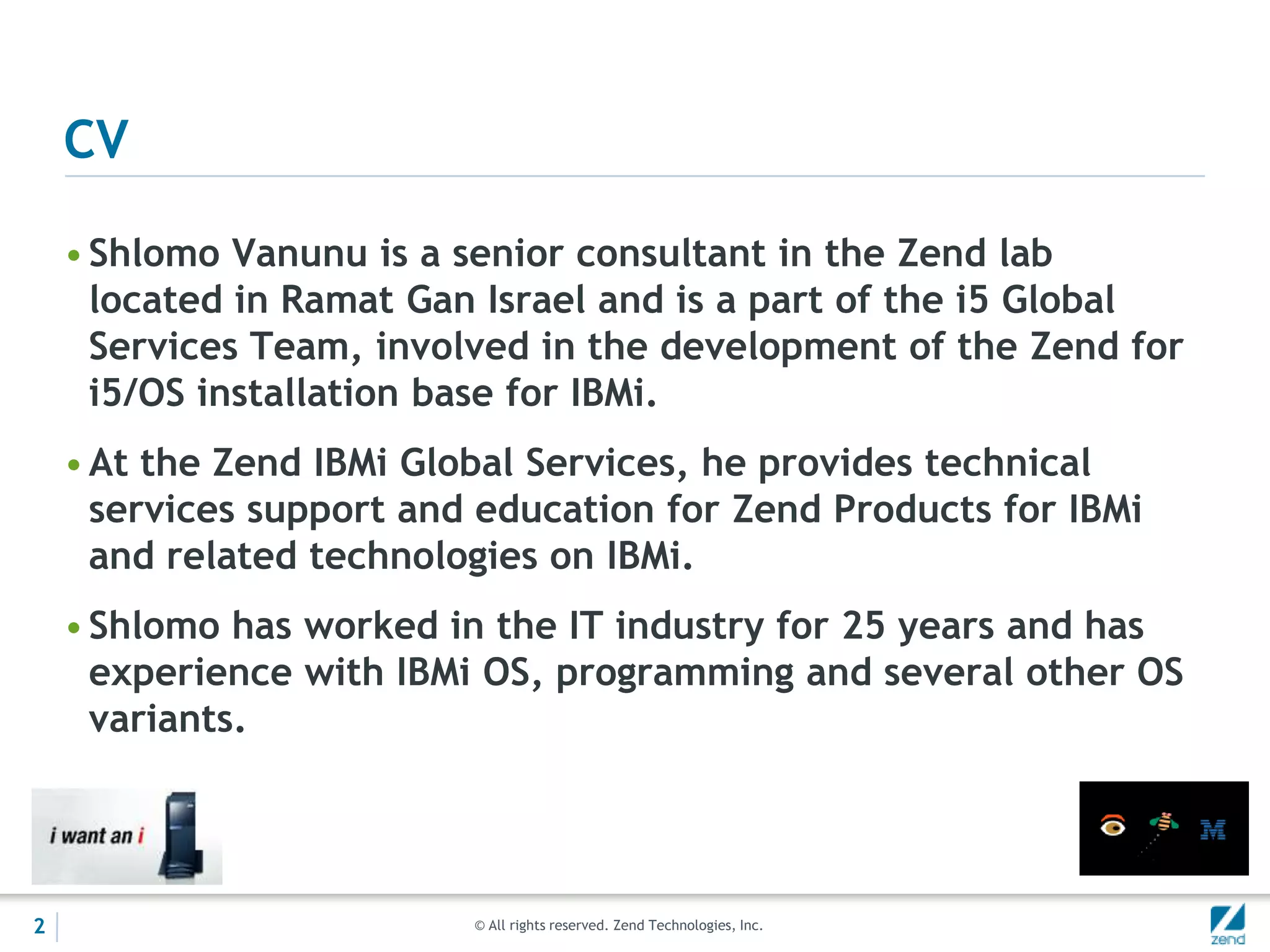 CV

    • Shlomo Vanunu is a senior consultant in the Zend lab
      located in Ramat Gan Israel and is a part of the i5 Global
      Services Team, involved in the development of the Zend for
      i5/OS installation base for IBMi.
    • At the Zend IBMi Global Services, he provides technical
      services support and education for Zend Products for IBMi
      and related technologies on IBMi.
    • Shlomo has worked in the IT industry for 25 years and has
      experience with IBMi OS, programming and several other OS
      variants.




2                         © All rights reserved. Zend Technologies, Inc.
 