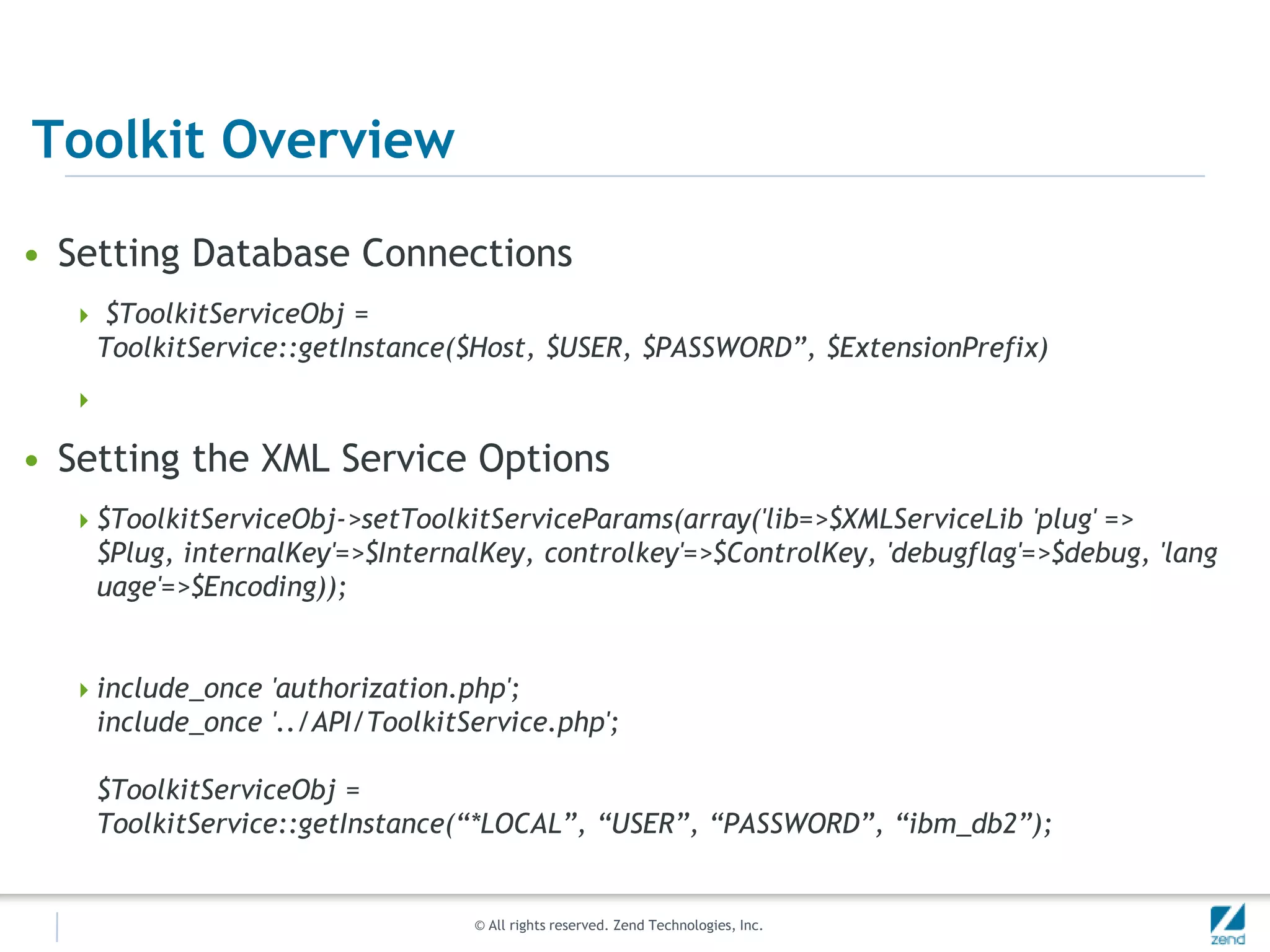 Toolkit Overview

• Setting Database Connections
   $ToolkitServiceObj =
      ToolkitService::getInstance($Host, $USER, $PASSWORD”, $ExtensionPrefix)
  

• Setting the XML Service Options
   $ToolkitServiceObj->setToolkitServiceParams(array('lib=>$XMLServiceLib 'plug' =>
      $Plug, internalKey'=>$InternalKey, controlkey'=>$ControlKey, 'debugflag'=>$debug, 'lang
      uage'=>$Encoding));


   include_once 'authorization.php';
      include_once '../API/ToolkitService.php';

      $ToolkitServiceObj =
      ToolkitService::getInstance(“*LOCAL”, “USER”, “PASSWORD”, “ibm_db2”);


                                   © All rights reserved. Zend Technologies, Inc.
 