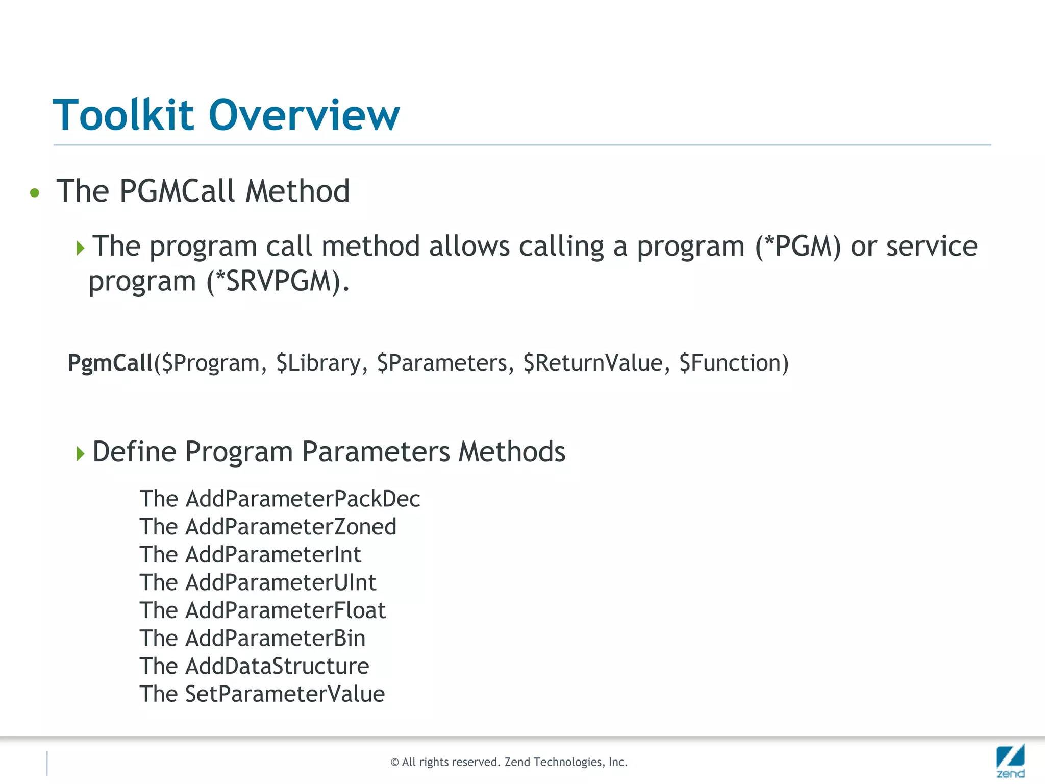 Toolkit Overview
• The PGMCall Method
  The program call method allows calling a program (*PGM) or service
   program (*SRVPGM).

  PgmCall($Program, $Library, $Parameters, $ReturnValue, $Function)


  Define Program Parameters Methods
        The AddParameterPackDec
        The AddParameterZoned
        The AddParameterInt
        The AddParameterUInt
        The AddParameterFloat
        The AddParameterBin
        The AddDataStructure
        The SetParameterValue

                               © All rights reserved. Zend Technologies, Inc.
 