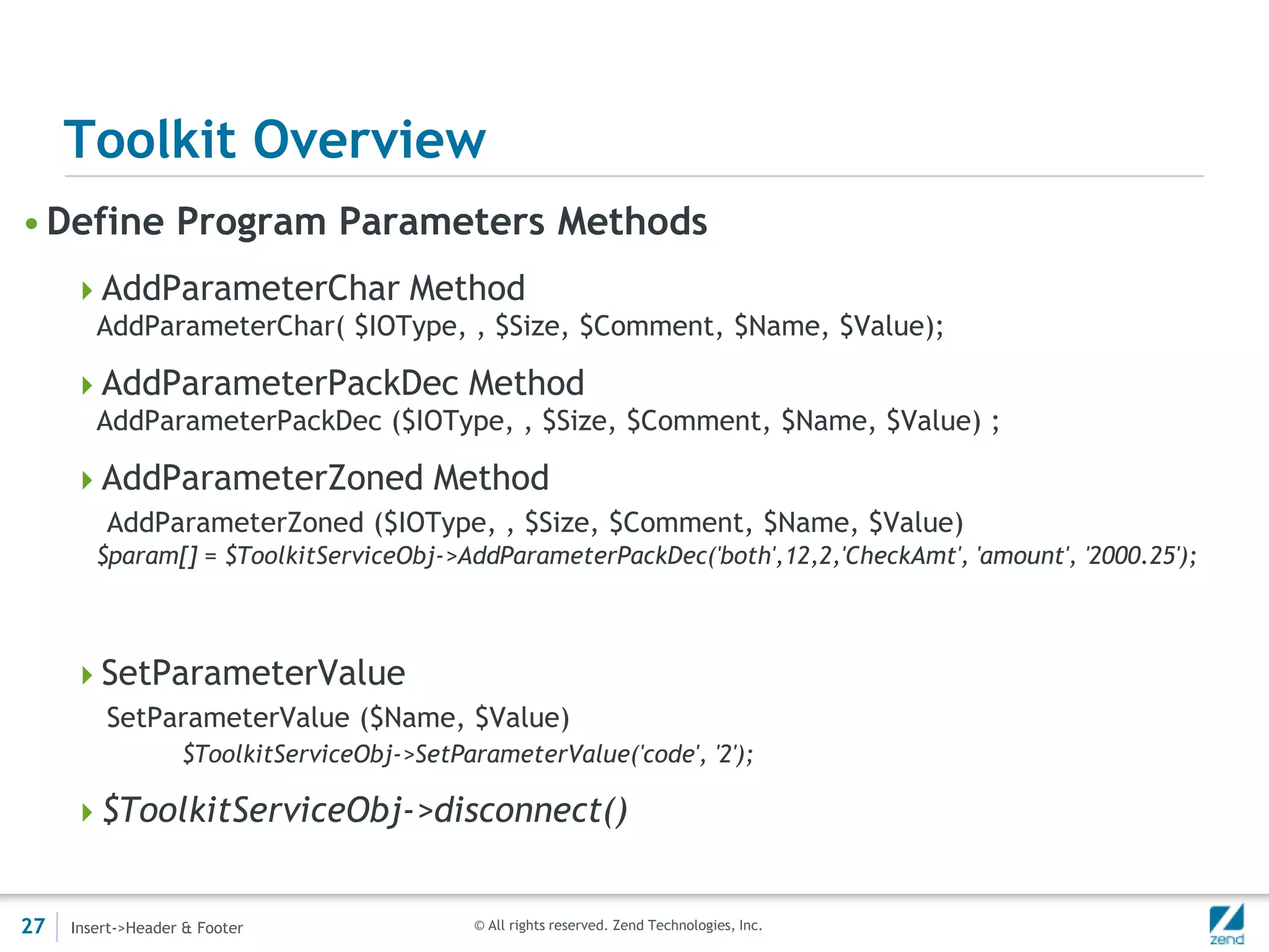 Toolkit Overview
• Define Program Parameters Methods
     AddParameterChar Method
        AddParameterChar( $IOType, , $Size, $Comment, $Name, $Value);

     AddParameterPackDec Method
        AddParameterPackDec ($IOType, , $Size, $Comment, $Name, $Value) ;

     AddParameterZoned Method
         AddParameterZoned ($IOType, , $Size, $Comment, $Name, $Value)
        $param[] = $ToolkitServiceObj->AddParameterPackDec('both',12,2,'CheckAmt', 'amount', '2000.25');



     SetParameterValue
         SetParameterValue ($Name, $Value)
                   $ToolkitServiceObj->SetParameterValue('code', '2');

     $ToolkitServiceObj->disconnect()


27   Insert->Header & Footer                 © All rights reserved. Zend Technologies, Inc.
 