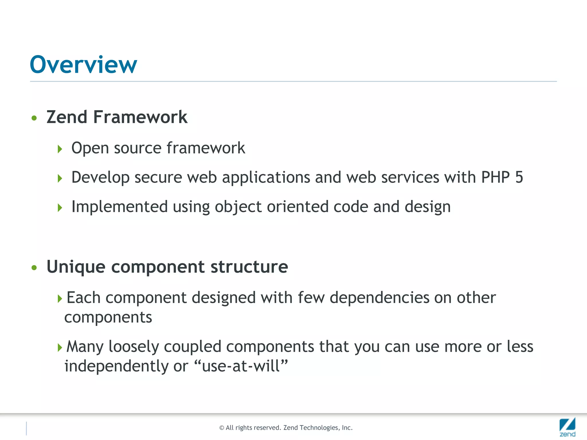 Overview

• Zend Framework
   Open source framework

   Develop secure web applications and web services with PHP 5

   Implemented using object oriented code and design



• Unique component structure
  Each component designed with few dependencies on other
   components
  Many loosely coupled components that you can use more or less
   independently or “use-at-will”


                       © All rights reserved. Zend Technologies, Inc.
 