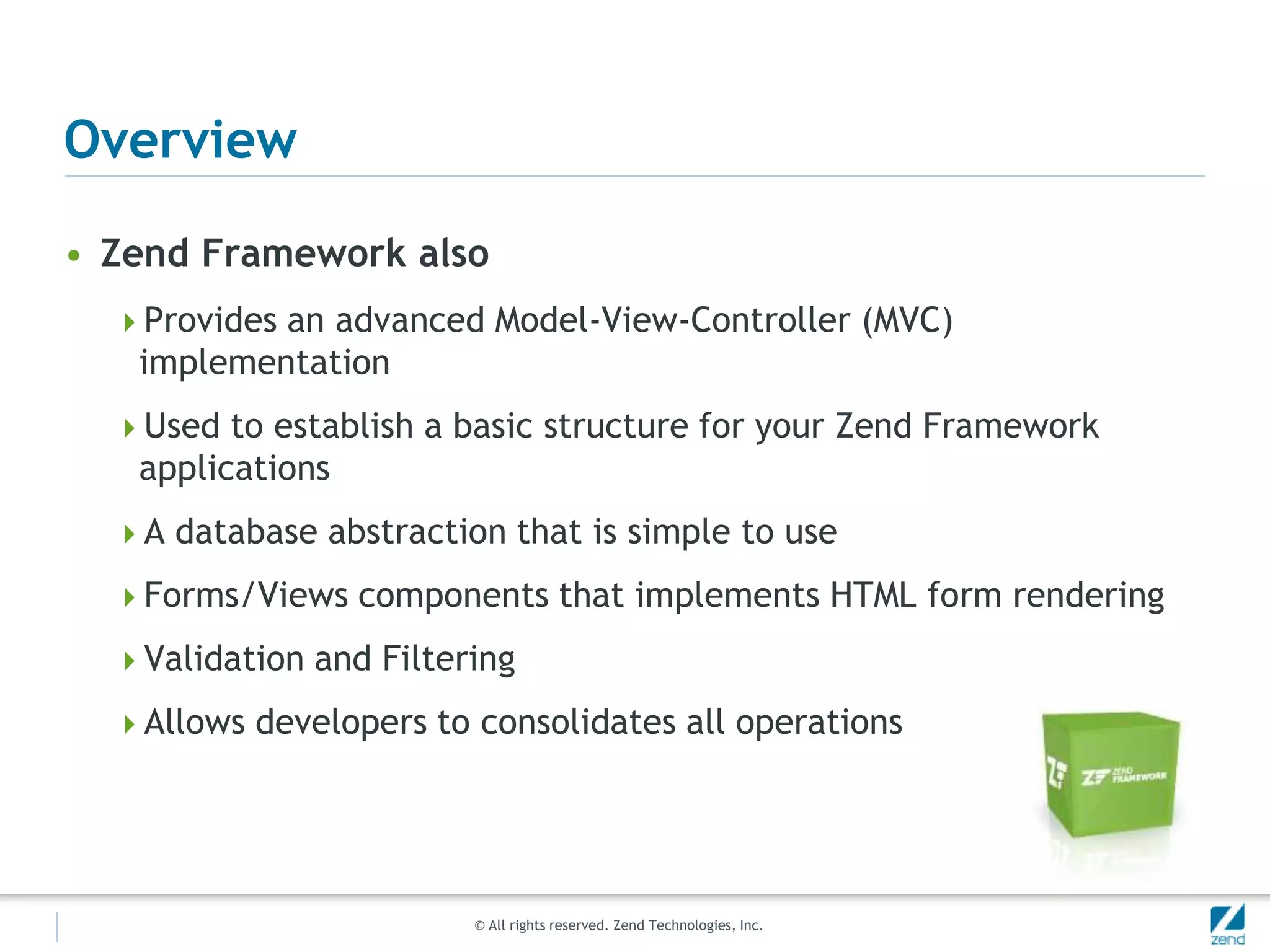 Overview

• Zend Framework also
  Provides an advanced Model-View-Controller (MVC)
   implementation
  Used to establish a basic structure for your Zend Framework
   applications
  A database abstraction that is simple to use

  Forms/Views components that implements HTML form rendering

  Validation and Filtering

  Allows developers to consolidates all operations




                        © All rights reserved. Zend Technologies, Inc.
 